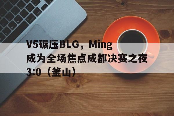 开云体育官方网站-V5碾压BLG，Ming成为全场焦点成都决赛之夜3:0（釜山）